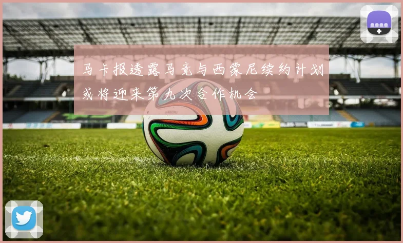 马卡报透露马竞与西蒙尼续约计划或将迎来第九次合作机会