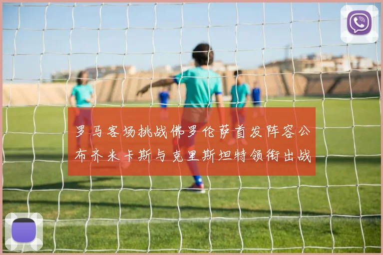 罗马客场挑战佛罗伦萨首发阵容公布齐米卡斯与克里斯坦特领衔出战
