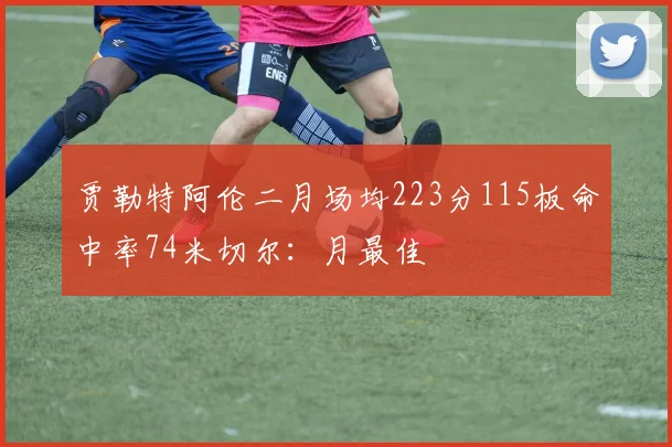 贾勒特阿伦二月场均223分115板命中率74米切尔：月最佳