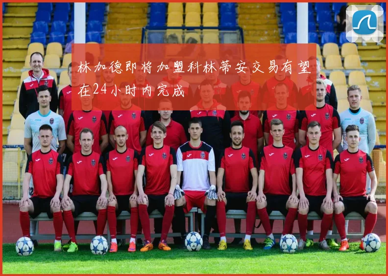 林加德即将加盟科林蒂安交易有望在24小时内完成