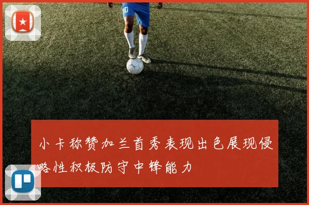 小卡称赞加兰首秀表现出色展现侵略性积极防守中锋能力