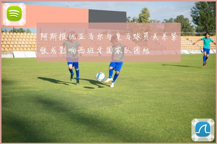 阿斯报忧亚马尔与皇马球员关系紧张或影响西班牙国家队团结