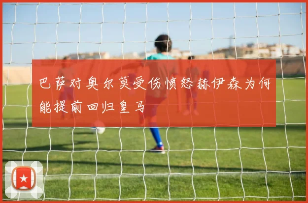 巴萨对奥尔莫受伤愤怒赫伊森为何能提前回归皇马