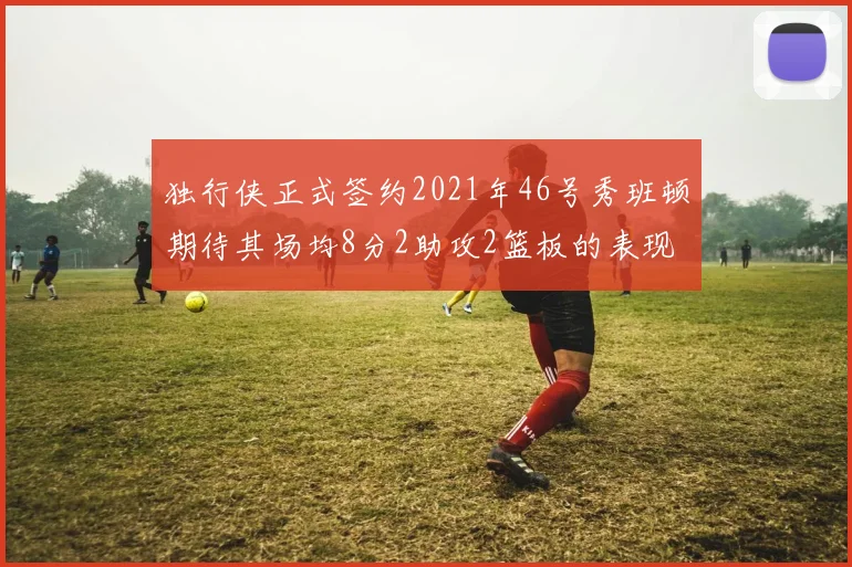 独行侠正式签约2021年46号秀班顿期待其场均8分2助攻2篮板的表现