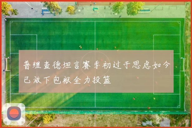 普理查德坦言赛季初过于思虑如今已放下包袱全力投篮