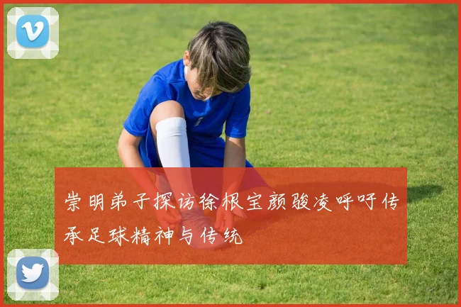 崇明弟子探访徐根宝颜骏凌呼吁传承足球精神与传统