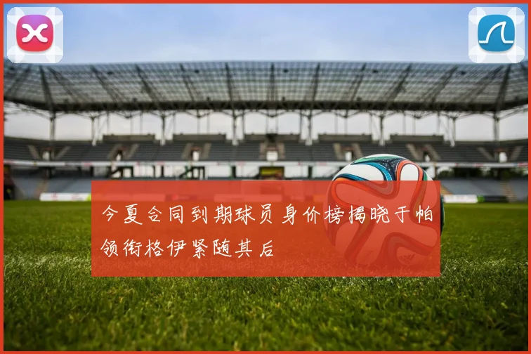 今夏合同到期球员身价榜揭晓于帕领衔格伊紧随其后