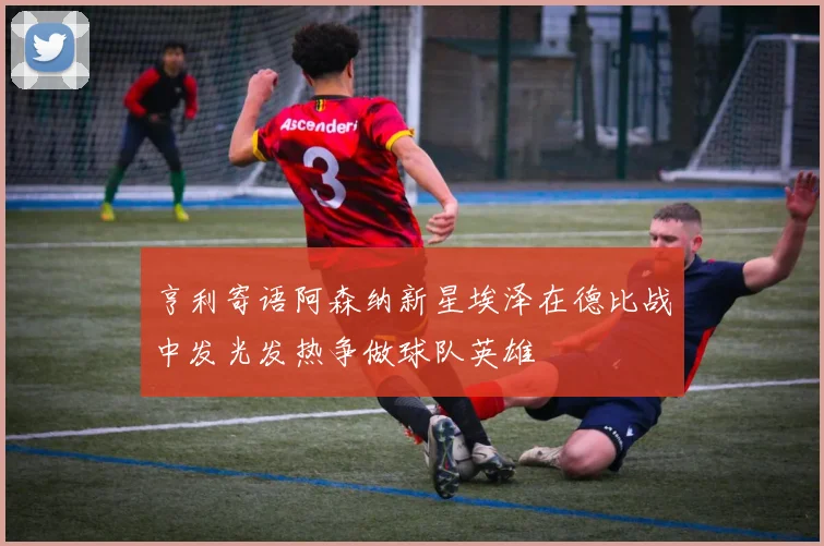 亨利寄语阿森纳新星埃泽在德比战中发光发热争做球队英雄