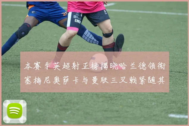 本赛季英超射正榜揭晓哈兰德领衔塞梅尼奥萨卡与曼联三叉戟紧随其后