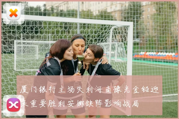 厦门银行主场失利河南豫光金铅迎来重要胜利安娜缺阵影响战局